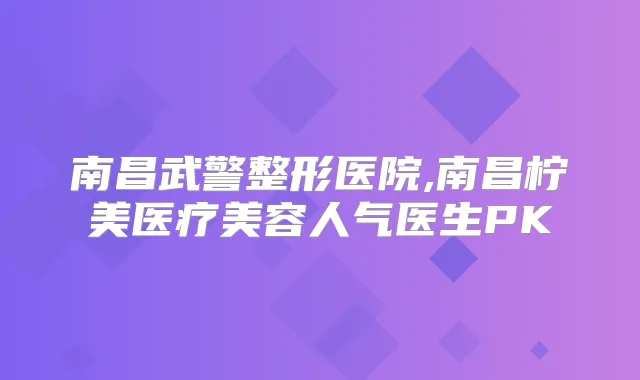 南昌武警整形医院,南昌柠美医疗美容人气医生PK