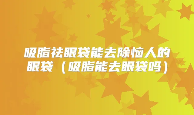 吸脂祛眼袋能去除恼人的眼袋（吸脂能去眼袋吗）