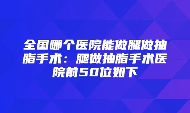 全国哪个医院能做腿做抽脂手术：腿做抽脂手术医院前50位如下
