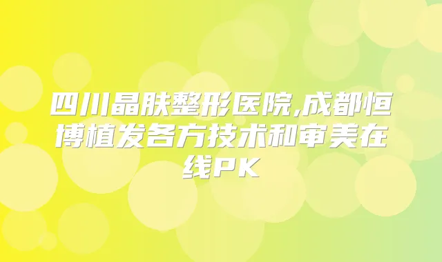 四川晶肤整形医院,成都恒博植发各方技术和审美在线PK