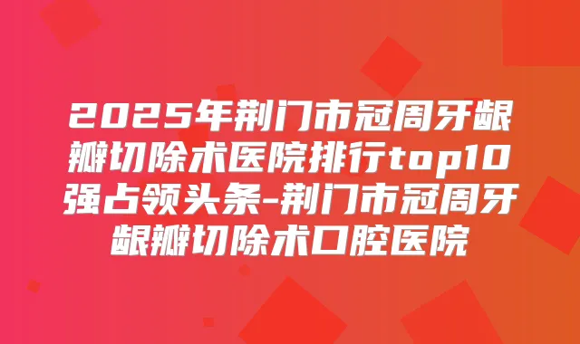 2025年荆门市冠周牙龈瓣切除术医院排行top10强占领头条-荆门市冠周牙龈瓣切除术口腔医院