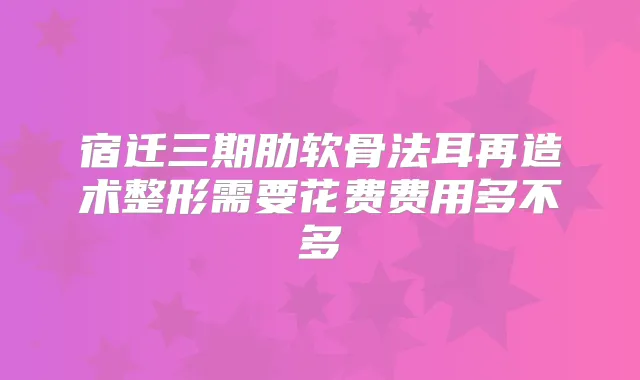 宿迁三期肋软骨法耳再造术整形需要花费费用多不多