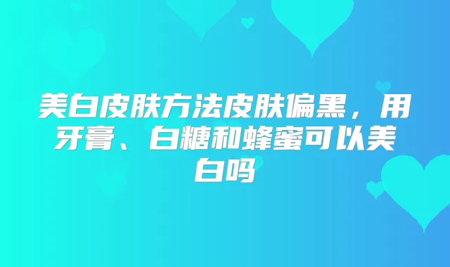 美白皮肤方法皮肤偏黑,用牙膏、白糖和蜂蜜可以美白吗