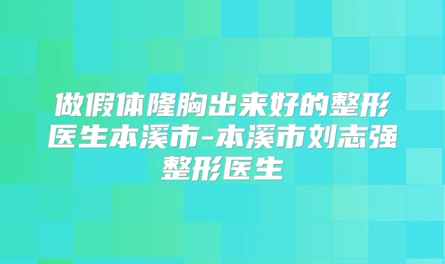 做假体隆胸出来好的整形医生本溪市-本溪市刘志强整形医生