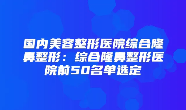 国内美容整形医院综合隆鼻整形：综合隆鼻整形医院前50名单选定
