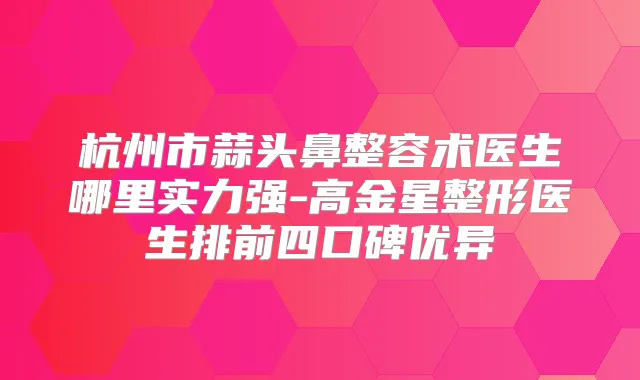 杭州市蒜头鼻整容术医生哪里实力强-高金星整形医生排前四口碑优异