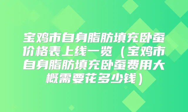 宝鸡市自身脂肪填充卧蚕价格表上线一览(宝鸡市自身脂肪填充卧蚕费用大概需要花多少钱)
