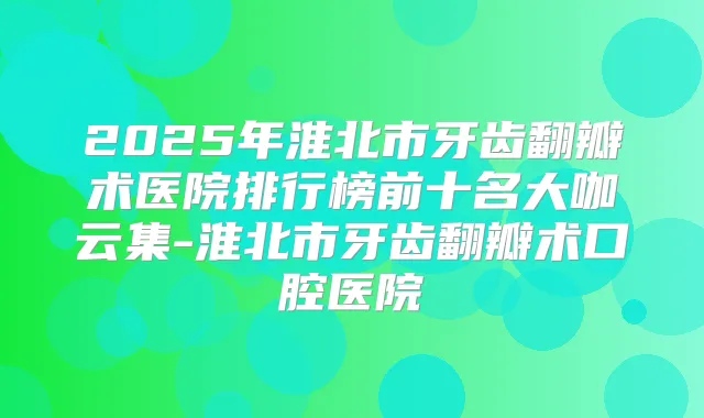 2025年淮北市牙齿翻瓣术医院排行榜前十名大咖云集-淮北市牙齿翻瓣术口腔医院