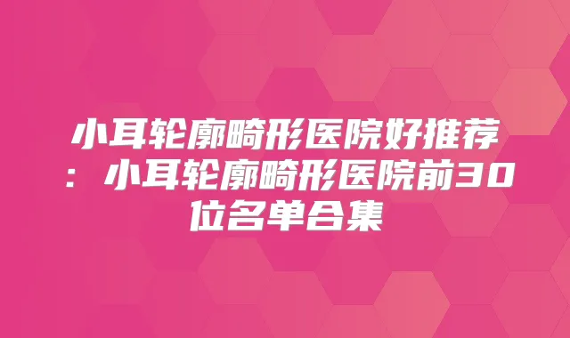 小耳轮廓畸形医院好推荐：小耳轮廓畸形医院前30位名单合集