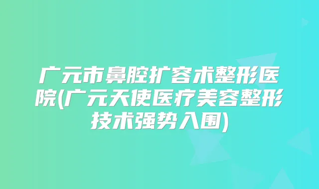 广元市鼻腔扩容术整形医院(广元天使医疗美容整形技术强势入围)