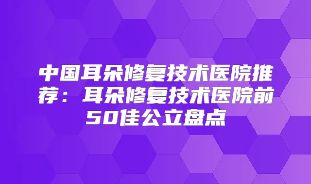 中国耳朵修复技术医院推荐:耳朵修复技术医院前50佳公立盘点