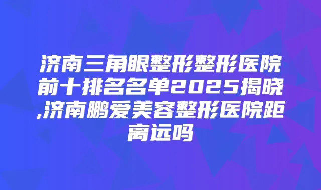 济南三角眼整形整形医院前十排名名单2025揭晓,济南鹏爱美容整形医院距离远吗