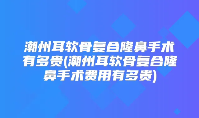 潮州耳软骨复合隆鼻手术有多贵(潮州耳软骨复合隆鼻手术费用有多贵)
