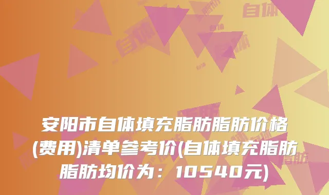 安阳市自体填充脂肪脂肪价格(费用)清单参考价(自体填充脂肪脂肪均价为：10540元)