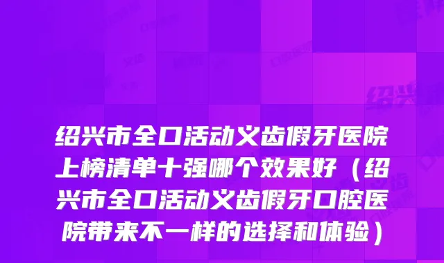 绍兴市全口活动义齿假牙医院上榜清单十强哪个效果好(绍兴市全口活动义齿假牙口腔医院带来不一样的选择和体验)