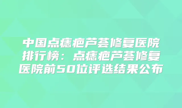 中国点痣疤芦荟修复医院排行榜：点痣疤芦荟修复医院前50位评选结果公布