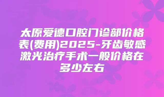 太原爱德口腔门诊部价格表(费用)2025-牙齿敏感激光手术一般价格在多少左右
