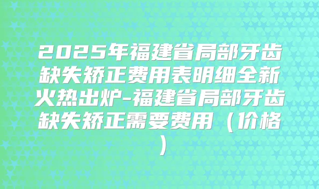 2025年福建省局部牙齿缺失矫正费用表明细全新火热出炉-福建省局部牙齿缺失矫正需要费用(价格)