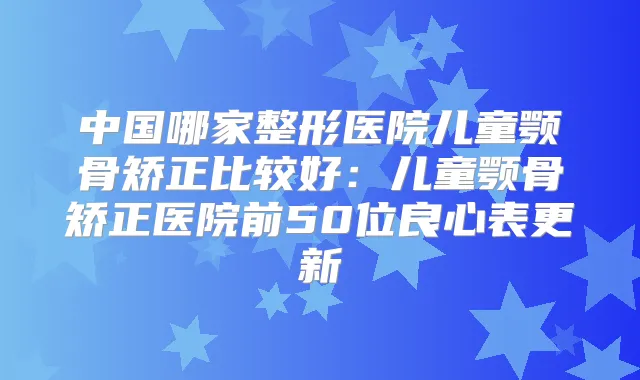 中国哪家整形医院儿童颚骨矫正比较好:儿童颚骨矫正医院前50位良心表更新