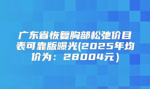 广东省恢复胸部松弛价目表可靠版曝光(2025年均价为：28004元）