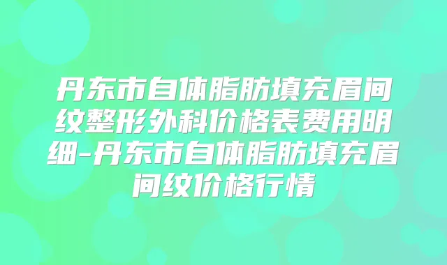 丹东市自体脂肪填充眉间纹整形外科价格表费用明细-丹东市自体脂肪填充眉间纹价格行情