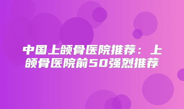中国上颌骨医院推荐:上颌骨医院前50强烈推荐