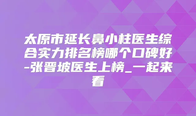 太原市延长鼻小柱医生综合实力排名榜哪个口碑好-张晋坡医生上榜_一起来看