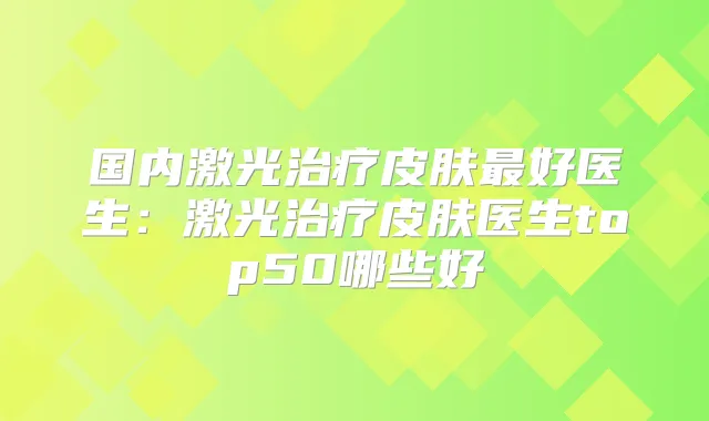 国内激光皮肤好医生:激光皮肤医生top50哪些好