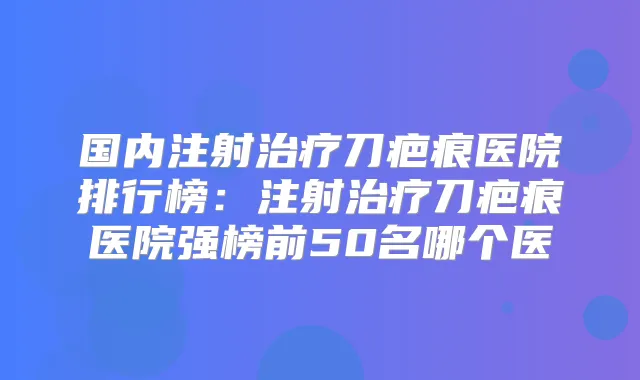 国内注射刀疤痕医院排行榜：注射刀疤痕医院强榜前50名哪个医