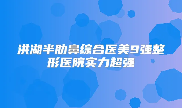 洪湖半肋鼻综合医美9强整形医院实力超强