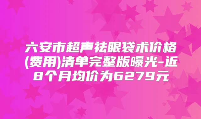 六安市超声祛眼袋术价格(费用)清单完整版曝光-近8个月均价为6279元