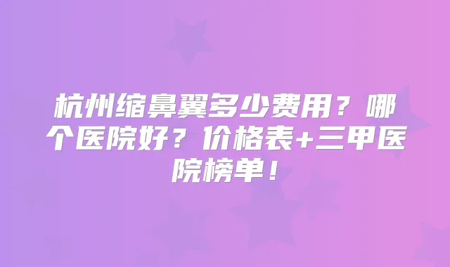 杭州缩鼻翼多少费用?哪个医院好?价格表+三甲医院榜单!