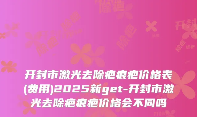 开封市激光去除疤痕疤价格表(费用)2025新get-开封市激光去除疤痕疤价格会不同吗