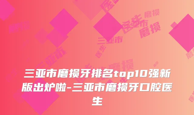 三亚市磨损牙排名top10强新版出炉啦-三亚市磨损牙口腔医生