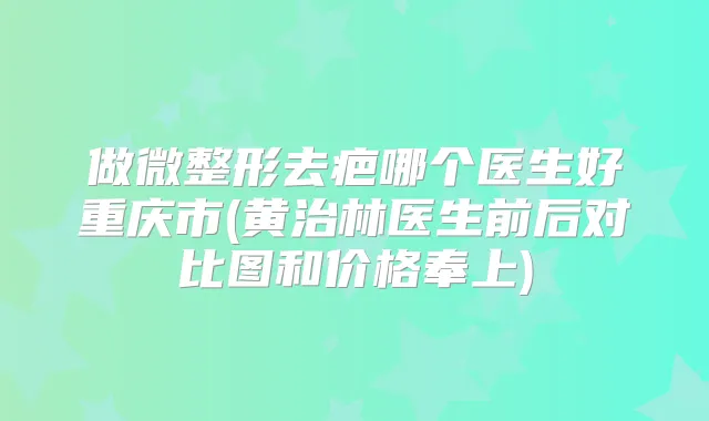 做微整形去疤哪个医生好重庆市(黄治林医生前后对比图和价格奉上)