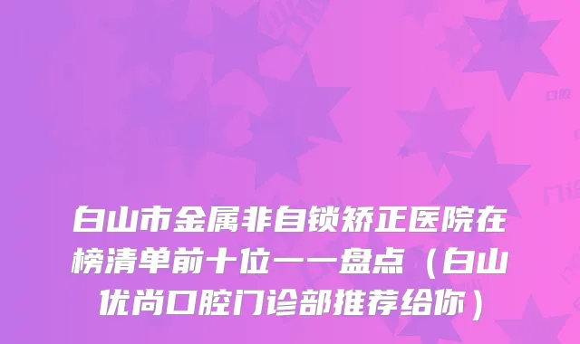 白山市金属非自锁矫正医院在榜清单前十位一一盘点(白山优尚口腔门诊部推荐给你)