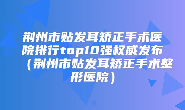荆州市贴发耳矫正手术医院排行top10强发布（荆州市贴发耳矫正手术整形医院）