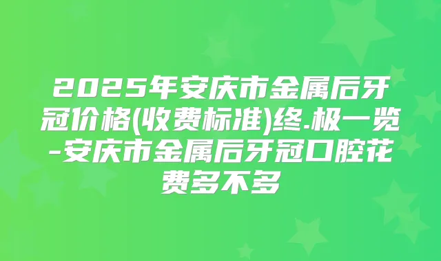 2025年安庆市金属后牙冠价格(收费标准)终.极一览-安庆市金属后牙冠口腔花费多不多