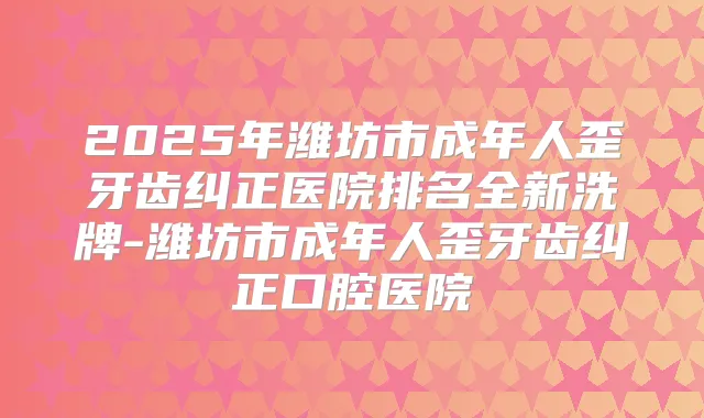 2025年潍坊市成年人歪牙齿纠正医院排名全新洗牌-潍坊市成年人歪牙齿纠正口腔医院