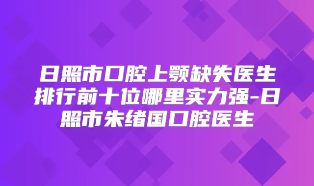 日照市口腔上颚缺失医生排行前十位哪里实力强-日照市朱绪国口腔医生
