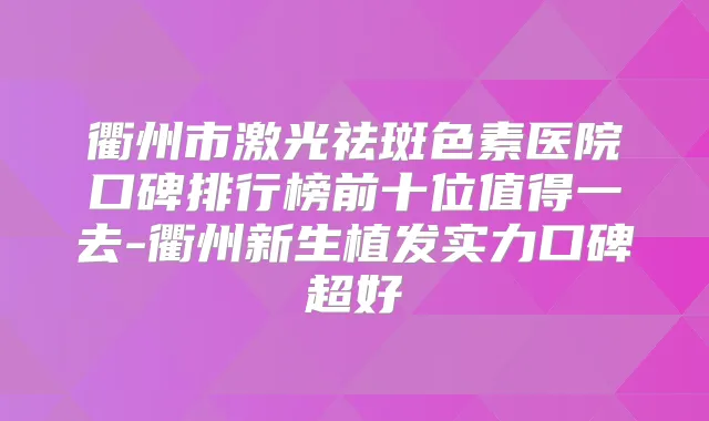衢州市激光祛斑色素医院口碑排行榜前十位值得一去-衢州新生植发实力口碑超好