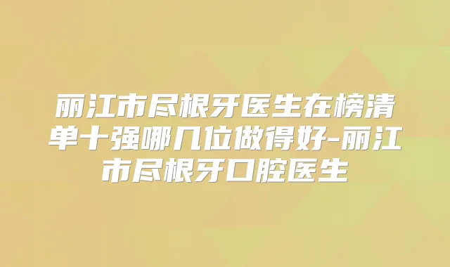 丽江市尽根牙医生在榜清单十强哪几位做得好-丽江市尽根牙口腔医生