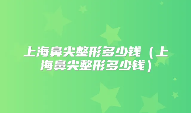 上海鼻尖整形多少钱(上海鼻尖整形多少钱)