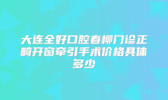 大连全好口腔春柳门诊正畸开窗牵引手术价格具体多少