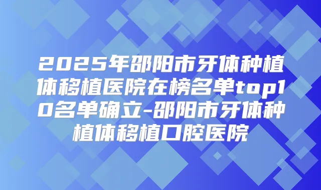 2025年邵阳市牙体种植体移植医院在榜名单top10名单确立-邵阳市牙体种植体移植口腔医院