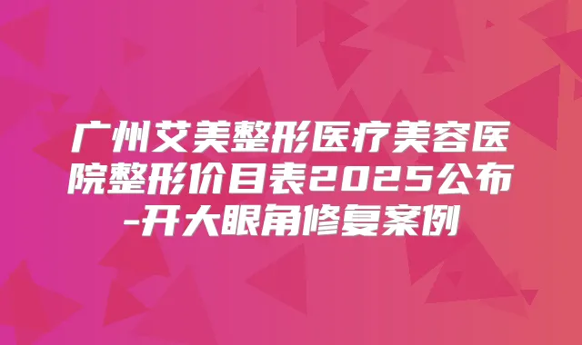 广州艾美整形医疗美容医院整形价目表2025公布-开大眼角修复案例