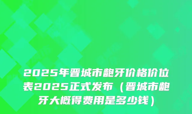 2025年晋城市龅牙价格价位表2025正式发布(晋城市龅牙大概得费用是多少钱)