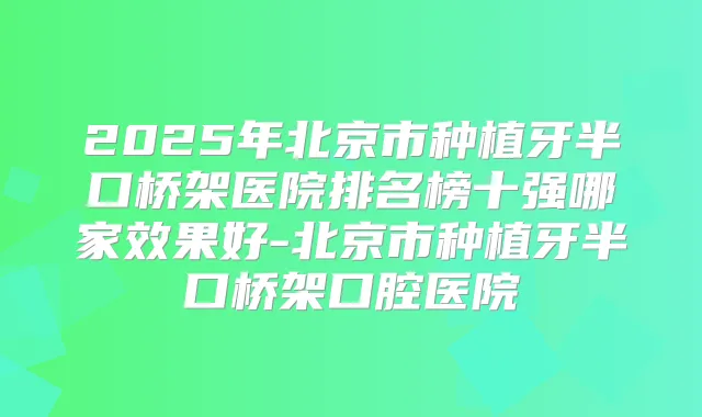 2025年北京市种植牙半口桥架医院排名榜十强哪家效果好-北京市种植牙半口桥架口腔医院