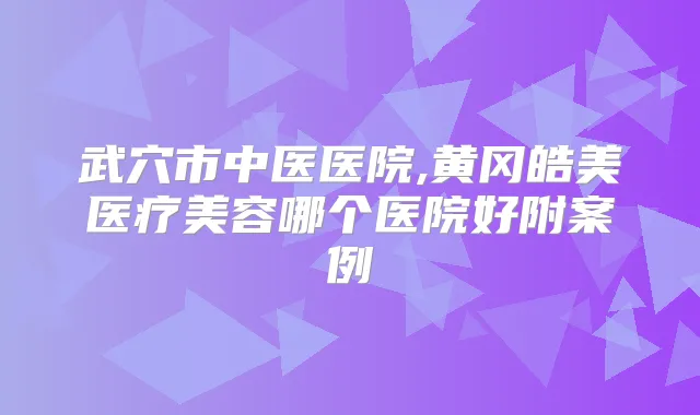 武穴市中医医院,黄冈皓美医疗美容哪个医院好附案例