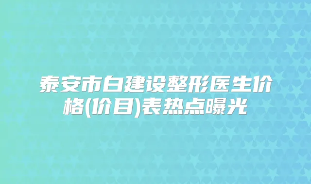 泰安市白建设整形医生价格(价目)表热点曝光